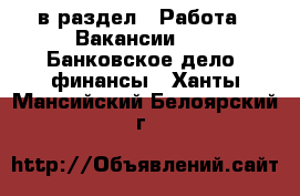  в раздел : Работа » Вакансии »  » Банковское дело, финансы . Ханты-Мансийский,Белоярский г.